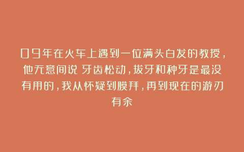 09年在火车上遇到一位满头白发的教授,他无意间说:牙齿松动,拔牙和种牙是最没有用的,我从怀疑到膜拜,再到现在的游刃有余