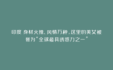 印度:身材火辣、风情万种,这里的美女被誉为“全球最具诱惑力之一”