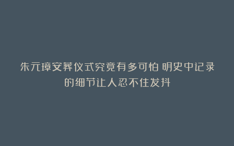 朱元璋安葬仪式究竟有多可怕?明史中记录的细节让人忍不住发抖