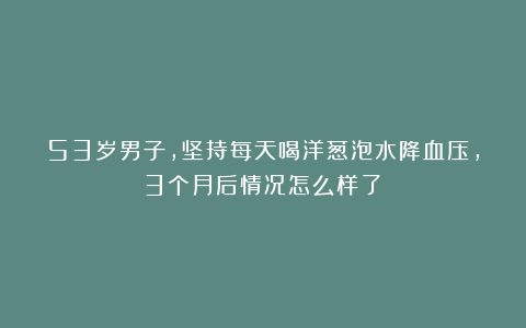 53岁男子,坚持每天喝洋葱泡水降血压,3个月后情况怎么样了?