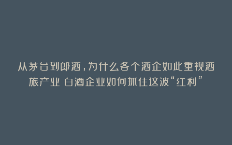 从茅台到郎酒,为什么各个酒企如此重视酒旅产业?白酒企业如何抓住这波“红利”?