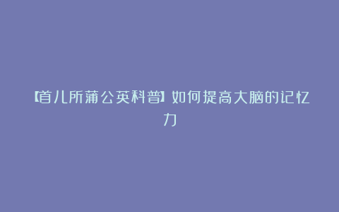 【首儿所蒲公英科普】如何提高大脑的记忆力