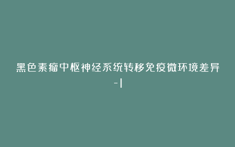 黑色素瘤中枢神经系统转移免疫微环境差异-1