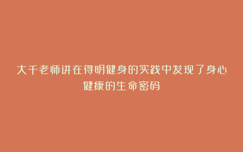 大千老师讲在得明健身的实践中发现了身心健康的生命密码