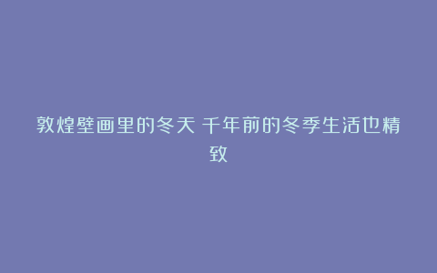 敦煌壁画里的冬天:千年前的冬季生活也精致
