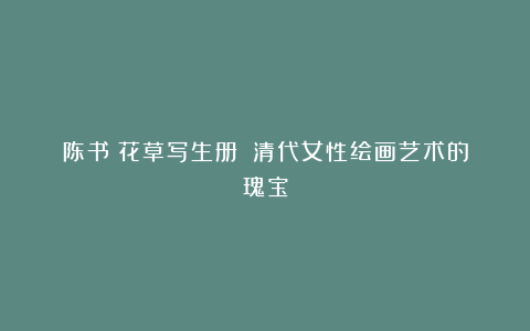 陈书《花草写生册》:清代女性绘画艺术的瑰宝