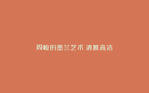 周峻的墨兰艺术:清雅高洁