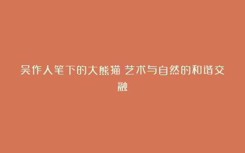 吴作人笔下的大熊猫:艺术与自然的和谐交融