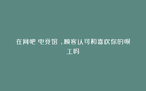 在网吧(电竞馆),顾客认可和喜欢你的员工吗?