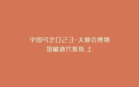 中国弓艺023–大都会博物馆藏清代扳指(上)