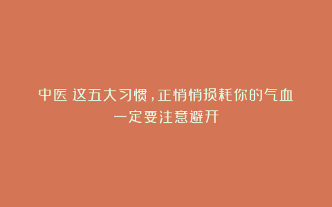 中医:这五大习惯,正悄悄损耗你的气血!一定要注意避开!