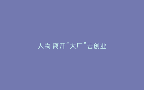 人物|离开“大厂”去创业