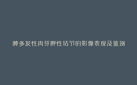 肺多发性肉芽肿性结节的影像表现及鉴别