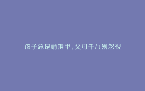 孩子总是啃指甲,父母千万别忽视
