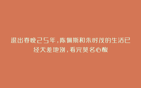 退出春晚25年,陈佩斯和朱时茂的生活已经天差地别,看完莫名心酸