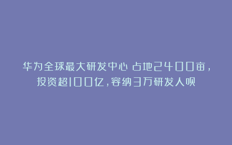 华为全球最大研发中心!占地2400亩,投资超100亿,容纳3万研发人员