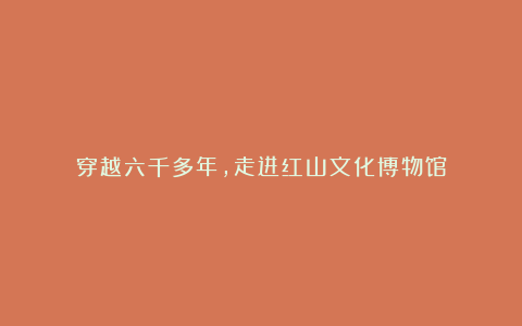 穿越六千多年,走进红山文化博物馆