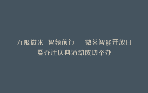 无限微来 智领前行 | 微茗智能开放日暨乔迁庆典活动成功举办