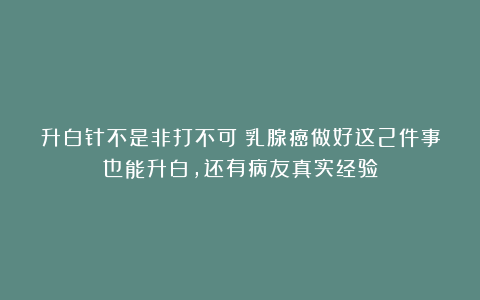 升白针不是非打不可!乳腺癌做好这2件事也能升白,还有病友真实经验