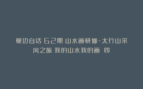 砚边自话(62期)山水画研修-太行山采风之旅《我的山水我的画》(四)
