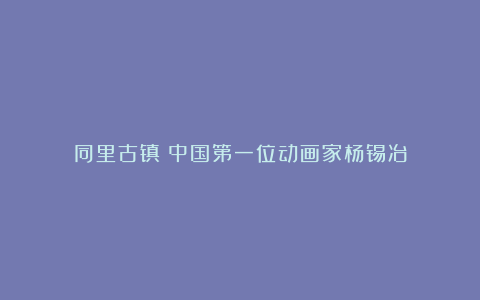 同里古镇:中国第一位动画家杨锡冶