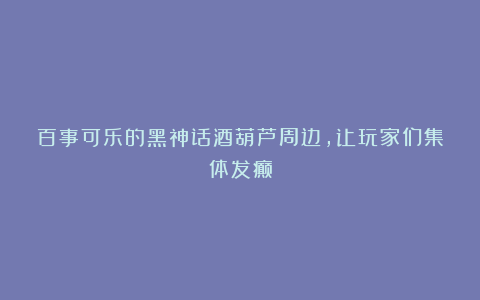 百事可乐的黑神话酒葫芦周边,让玩家们集体发癫