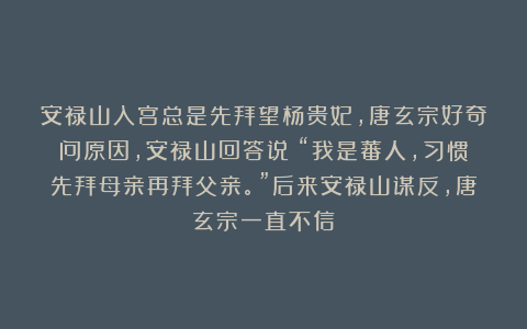 安禄山入宫总是先拜望杨贵妃,唐玄宗好奇问原因,安禄山回答说:“我是蕃人,习惯先拜母亲再拜父亲。”后来安禄山谋反,唐玄宗一直不信