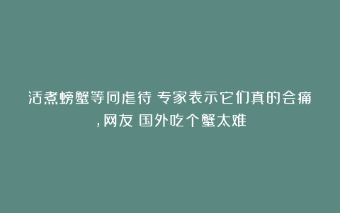 活煮螃蟹等同虐待?专家表示它们真的会痛,网友:国外吃个蟹太难