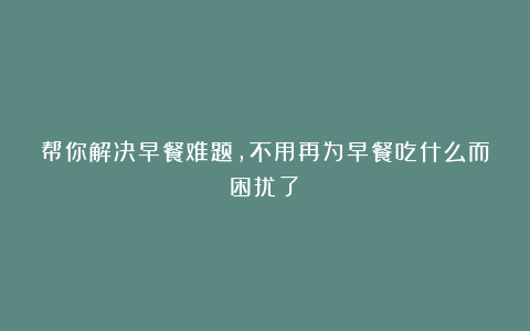 帮你解决早餐难题，不用再为早餐吃什么而困扰了！