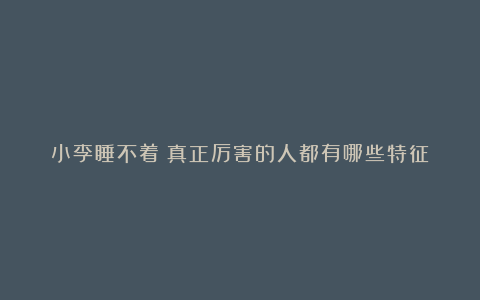 小李睡不着：真正厉害的人都有哪些特征❗