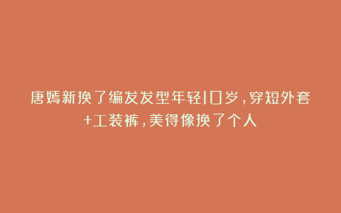唐嫣新换了编发发型年轻10岁,穿短外套+工装裤,美得像换了个人