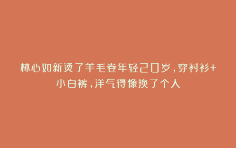 林心如新烫了羊毛卷年轻20岁,穿衬衫+小白裤,洋气得像换了个人