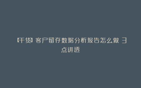【干货】客户留存数据分析报告怎么做？3点讲透