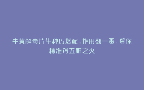牛黄解毒片4种巧搭配，作用翻一番，帮你精准泻五脏之火