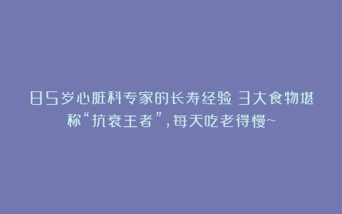 85岁心脏科专家的长寿经验!3大食物堪称“抗衰王者”,每天吃老得慢~