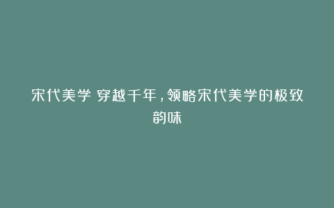 宋代美学|穿越千年,领略宋代美学的极致韵味