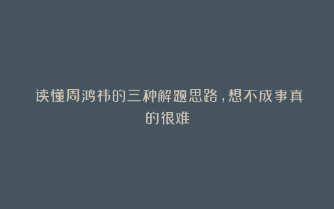 读懂周鸿祎的三种解题思路,想不成事真的很难