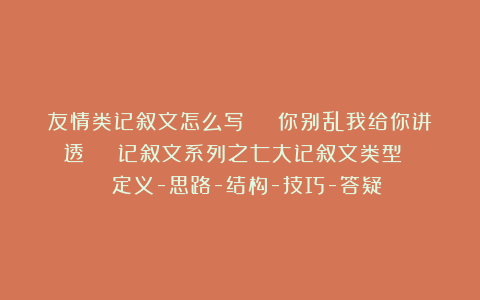 友情类记叙文怎么写 | 你别乱我给你讲透 | 记叙文系列之七大记叙文类型 | 定义-思路-结构-技巧-答疑