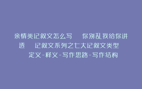 亲情类记叙文怎么写 | 你别乱我给你讲透 | 记叙文系列之七大记叙文类型 | 定义-释义-写作思路-写作结构