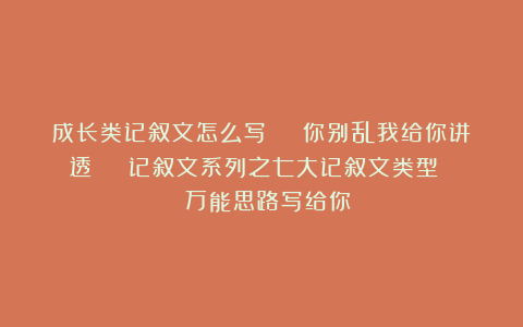 成长类记叙文怎么写 | 你别乱我给你讲透 | 记叙文系列之七大记叙文类型 | 万能思路写给你!