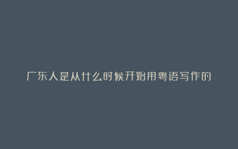 广东人是从什么时候开始用粤语写作的?