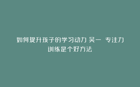 如何提升孩子的学习动力?吴一钶:专注力训练是个好方法!