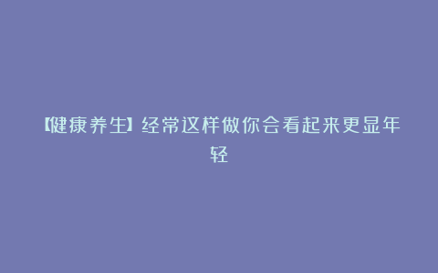 【健康养生】经常这样做你会看起来更显年轻!
