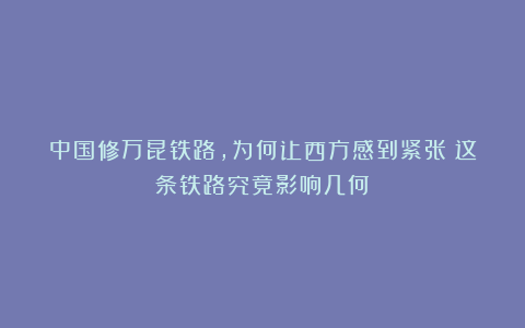 中国修万昆铁路,为何让西方感到紧张?这条铁路究竟影响几何?
