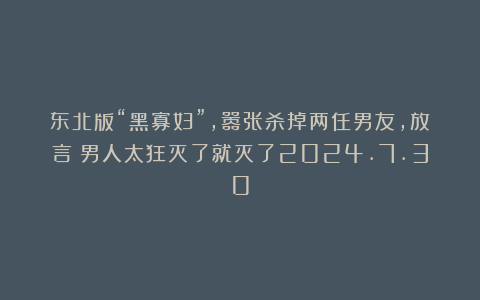 东北版“黑寡妇”,嚣张杀掉两任男友,放言:男人太狂灭了就灭了2024.7.30