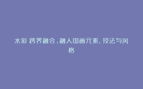 水彩:跨界融合,融入国画元素、技法与风格