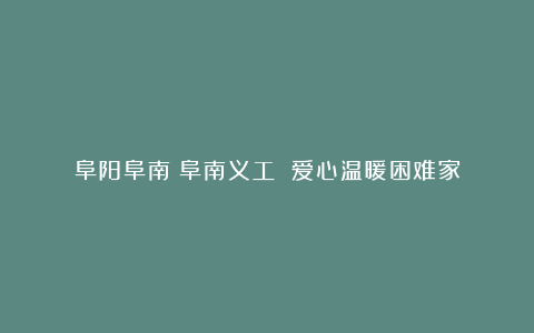 阜阳阜南:阜南义工 爱心温暖困难家