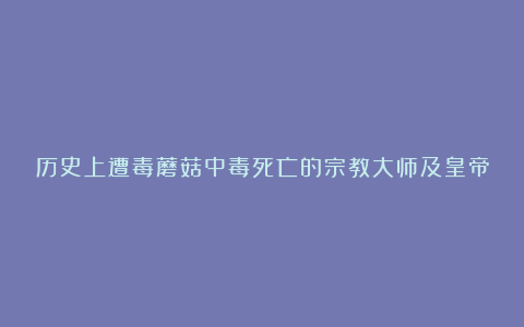历史上遭毒蘑菇中毒死亡的宗教大师及皇帝