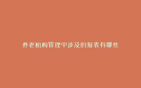 养老机构管理中涉及的报表有哪些?