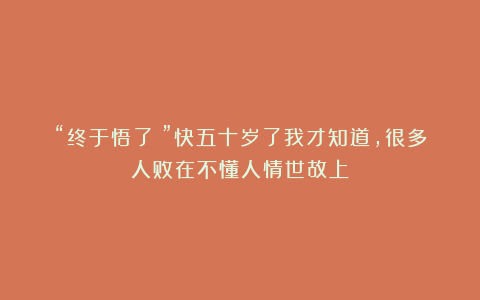 “终于悟了!”快五十岁了我才知道,很多人败在不懂人情世故上!
